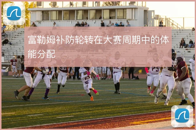 富勒姆补防轮转在大赛周期中的体能分配