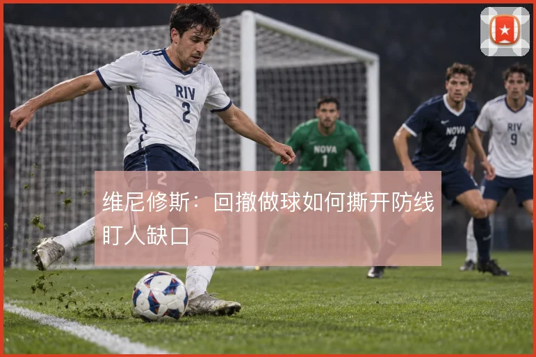 维尼修斯：回撤做球如何撕开防线盯人缺口