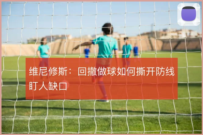维尼修斯：回撤做球如何撕开防线盯人缺口