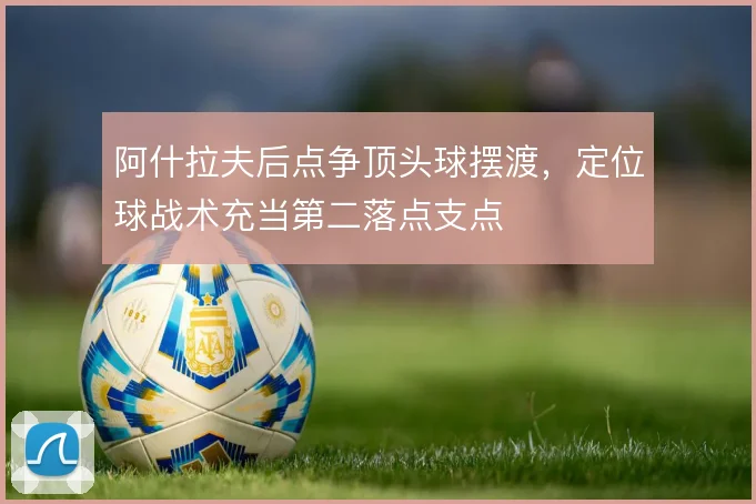 阿什拉夫后点争顶头球摆渡，定位球战术充当第二落点支点
