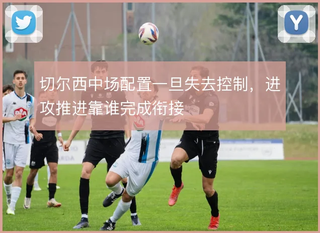 切尔西中场配置一旦失去控制,进攻推进靠谁完成衔接