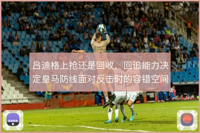 吕迪格上抢还是回收，回追能力决定皇马防线面对反击时的容错空间