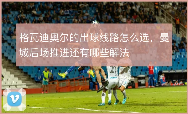 格瓦迪奥尔的出球线路怎么选，曼城后场推进还有哪些解法