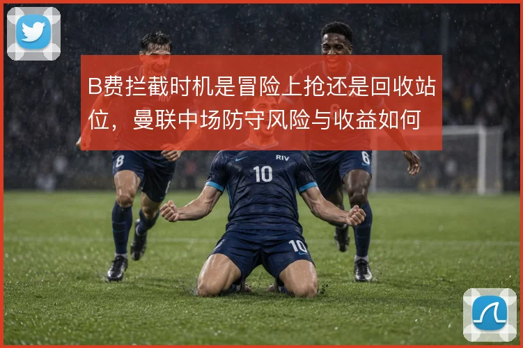 B费拦截时机是冒险上抢还是回收站位,曼联中场防守风险与收益如何权衡