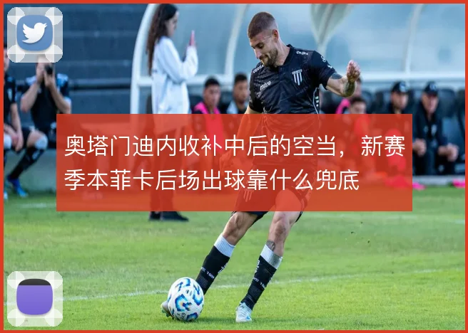 奥塔门迪内收补中后的空当,新赛季本菲卡后场出球靠什么兜底