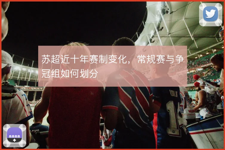 苏超近十年赛制变化,常规赛与争冠组如何划分