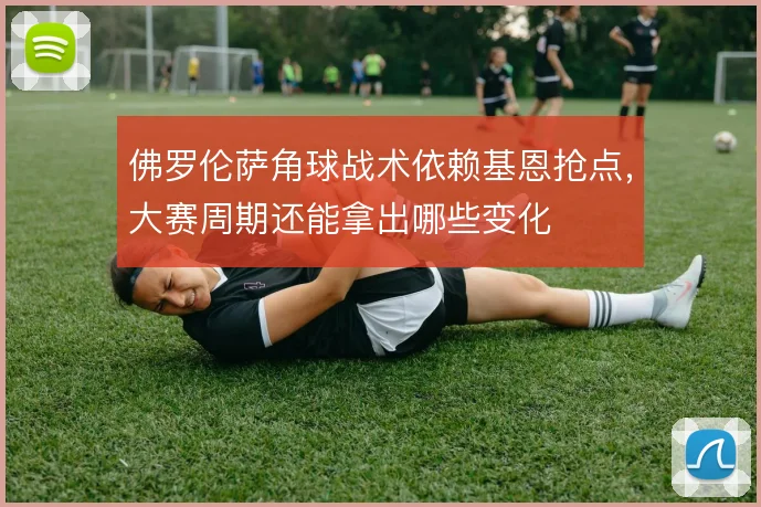 佛罗伦萨角球战术依赖基恩抢点，大赛周期还能拿出哪些变化