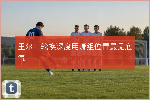 里尔：轮换深度用哪组位置最见底气