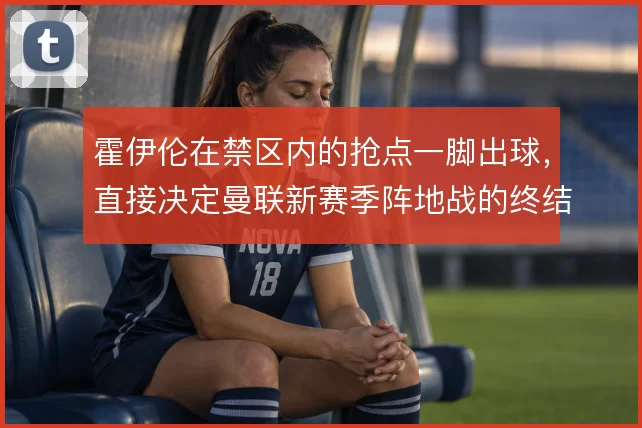霍伊伦在禁区内的抢点一脚出球，直接决定曼联新赛季阵地战的终结效率